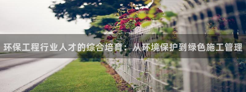 彩名堂上推荐的几个平台怎样：环保工程行业人才的综合培育：从环境保护到绿色施工管理