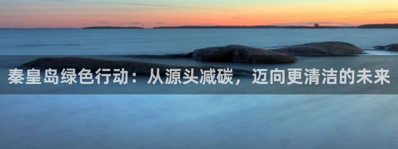 彩名堂好用还是千里马好用：秦皇岛绿色行动：从源头减碳，迈向更